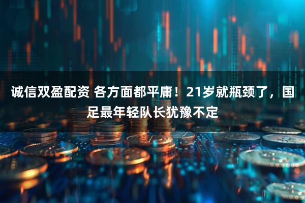 诚信双盈配资 各方面都平庸！21岁就瓶颈了，国足最年轻队长犹豫不定