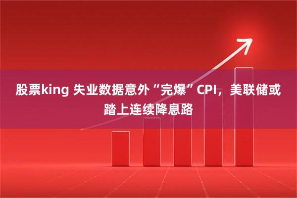 股票king 失业数据意外“完爆”CPI，美联储或踏上连续降息路