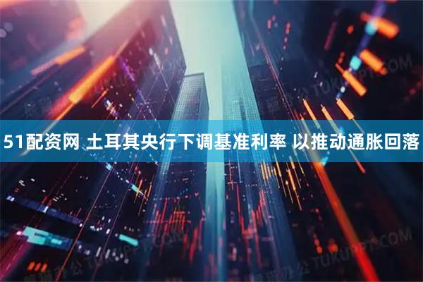 51配资网 土耳其央行下调基准利率 以推动通胀回落