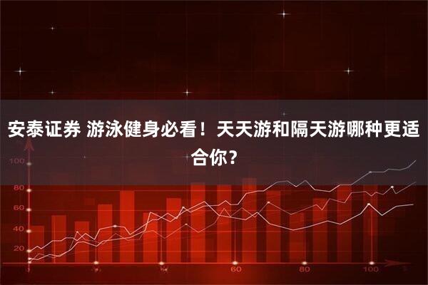 安泰证券 游泳健身必看！天天游和隔天游哪种更适合你？