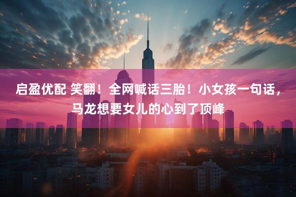 启盈优配 笑翻！全网喊话三胎！小女孩一句话，马龙想要女儿的心到了顶峰