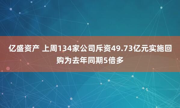 亿盛资产 上周134家公司斥资49.73亿元实施回购为去年同期5倍多