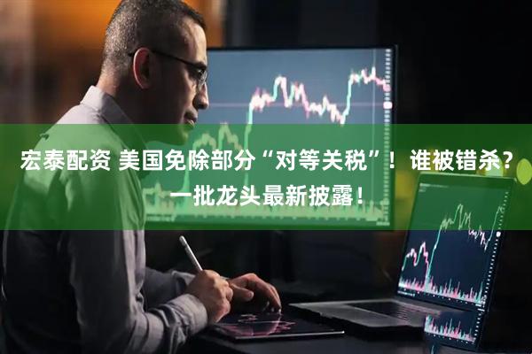 宏泰配资 美国免除部分“对等关税”！谁被错杀？一批龙头最新披露！