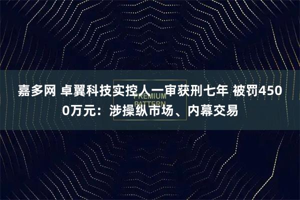 嘉多网 卓翼科技实控人一审获刑七年 被罚4500万元：涉操纵市场、内幕交易