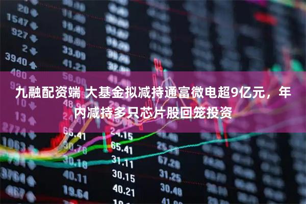 九融配资端 大基金拟减持通富微电超9亿元，年内减持多只芯片股回笼投资