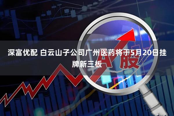 深富优配 白云山子公司广州医药将于5月20日挂牌新三板
