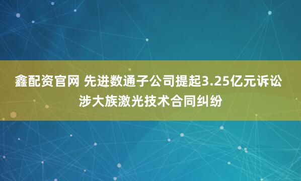 鑫配资官网 先进数通子公司提起3.25亿元诉讼 涉大族激光技术合同纠纷