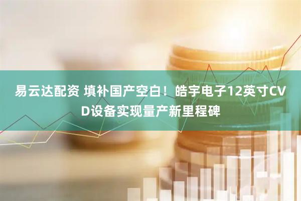 易云达配资 填补国产空白！皓宇电子12英寸CVD设备实现量产新里程碑