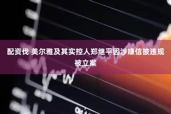 配资伐 美尔雅及其实控人郑继平因涉嫌信披违规被立案