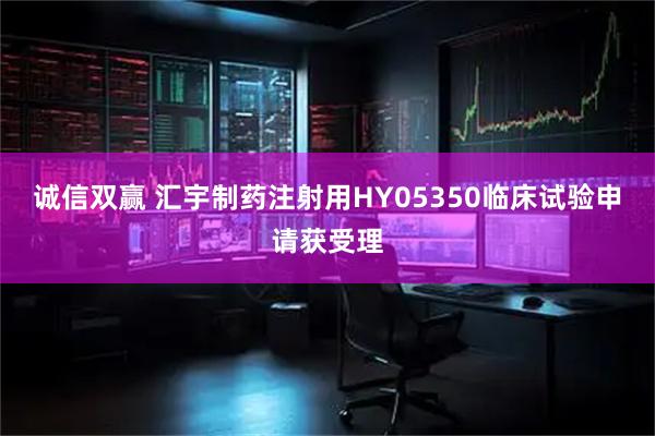 诚信双赢 汇宇制药注射用HY05350临床试验申请获受理