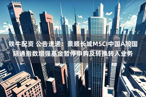 铁牛配资 公告速递：景顺长城MSCI中国A股国际通指数增强基金暂停申购及转换转入业务