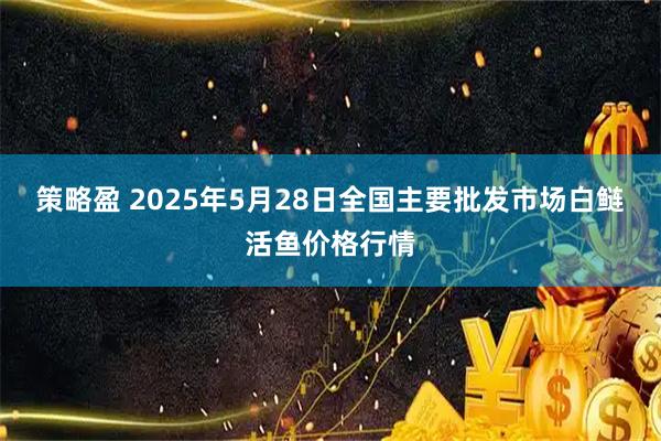 策略盈 2025年5月28日全国主要批发市场白鲢活鱼价格行情
