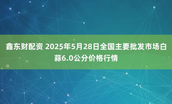 鑫东财配资 2025年5月28日全国主要批发市场白蒜6.0公分价格行情