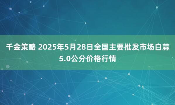 千金策略 2025年5月28日全国主要批发市场白蒜5.0公分价格行情