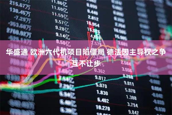 华盛通 欧洲六代机项目陷僵局 德法因主导权之争互不让步