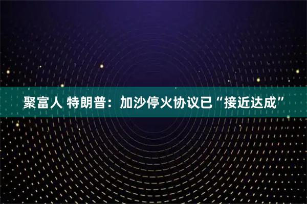 聚富人 特朗普：加沙停火协议已“接近达成”