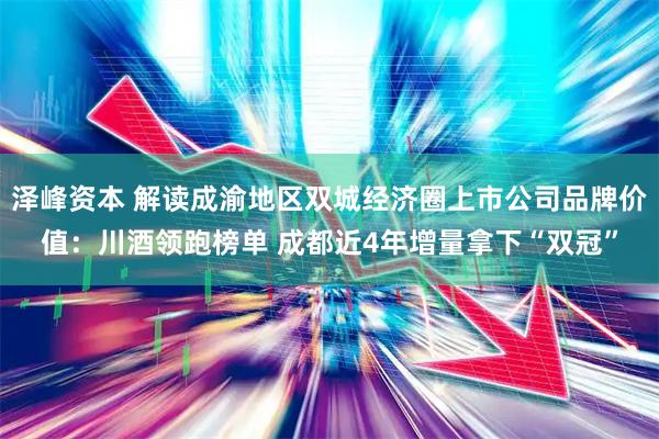 泽峰资本 解读成渝地区双城经济圈上市公司品牌价值：川酒领跑榜单 成都近4年增量拿下“双冠”