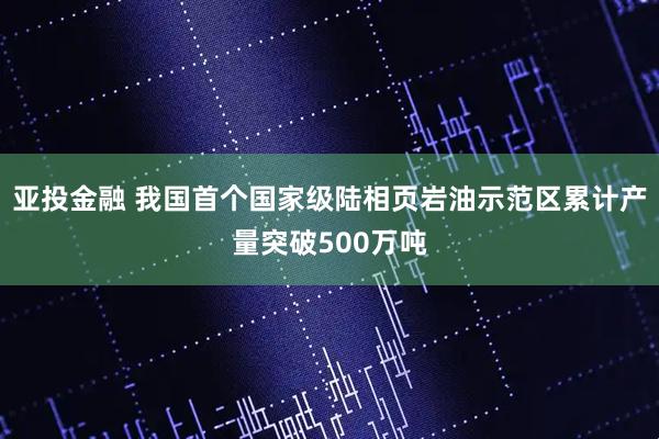 亚投金融 我国首个国家级陆相页岩油示范区累计产量突破500万吨