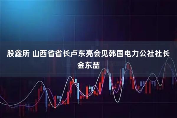 股鑫所 山西省省长卢东亮会见韩国电力公社社长金东喆