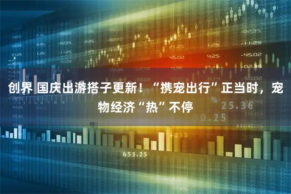 创界 国庆出游搭子更新！“携宠出行”正当时，宠物经济“热”不停