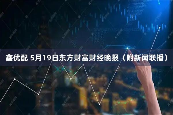 鑫优配 5月19日东方财富财经晚报（附新闻联播）