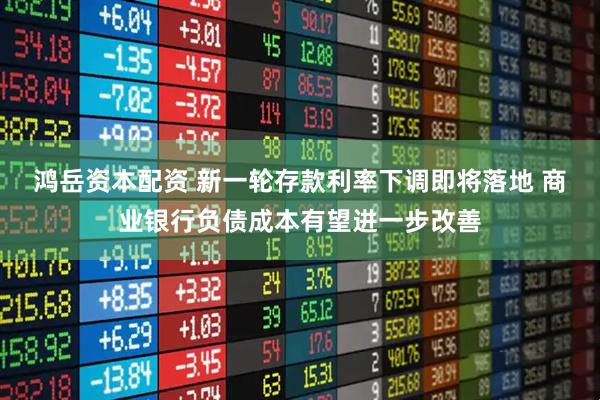 鸿岳资本配资 新一轮存款利率下调即将落地 商业银行负债成本有望进一步改善