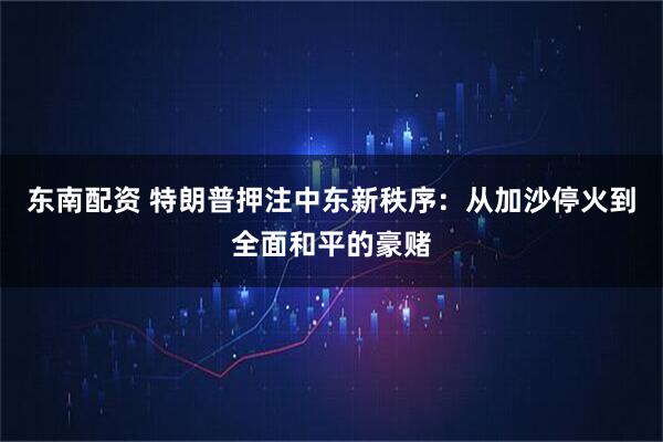 东南配资 特朗普押注中东新秩序：从加沙停火到全面和平的豪赌
