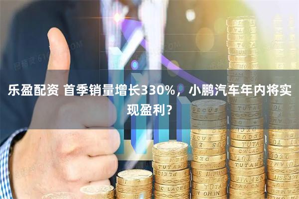 乐盈配资 首季销量增长330%，小鹏汽车年内将实现盈利？