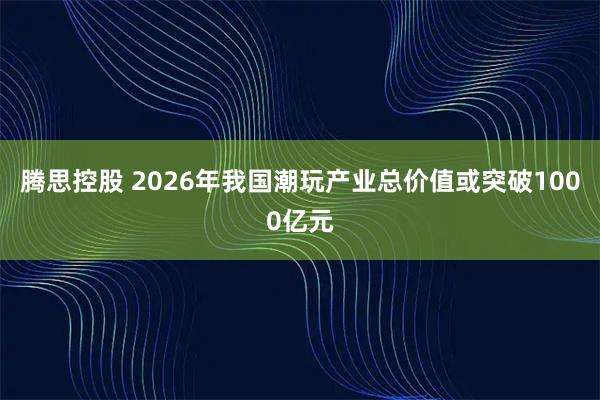 腾思控股 2026年我国潮玩产业总价值或突破1000亿元
