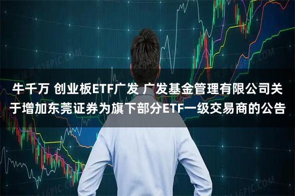 牛千万 创业板ETF广发 广发基金管理有限公司关于增加东莞证券为旗下部分ETF一级交易商的公告