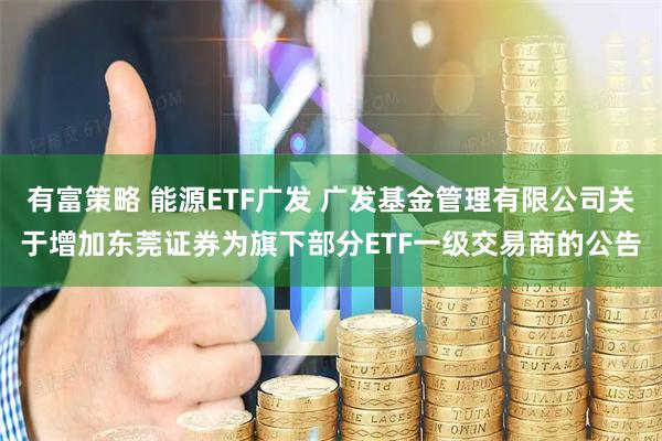 有富策略 能源ETF广发 广发基金管理有限公司关于增加东莞证券为旗下部分ETF一级交易商的公告