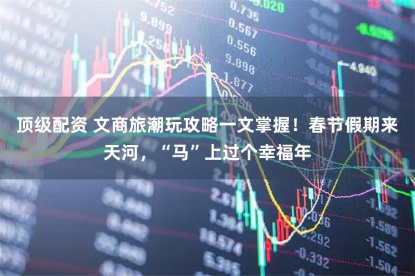 顶级配资 文商旅潮玩攻略一文掌握！春节假期来天河，“马”上过个幸福年