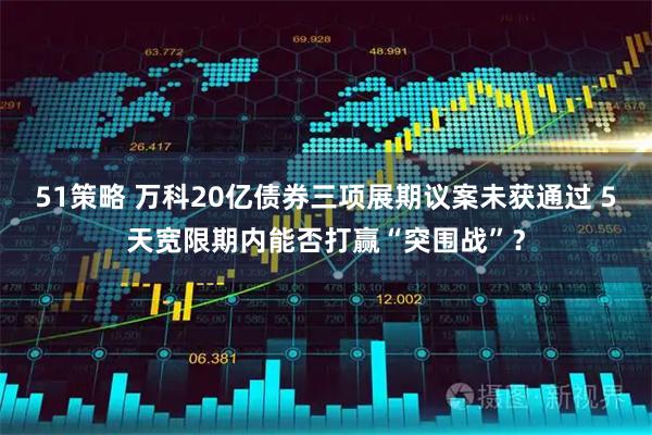 51策略 万科20亿债券三项展期议案未获通过 5天宽限期内能否打赢“突围战”？