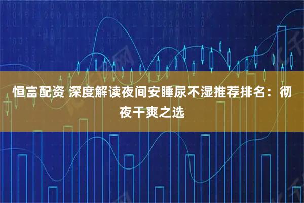 恒富配资 深度解读夜间安睡尿不湿推荐排名：彻夜干爽之选