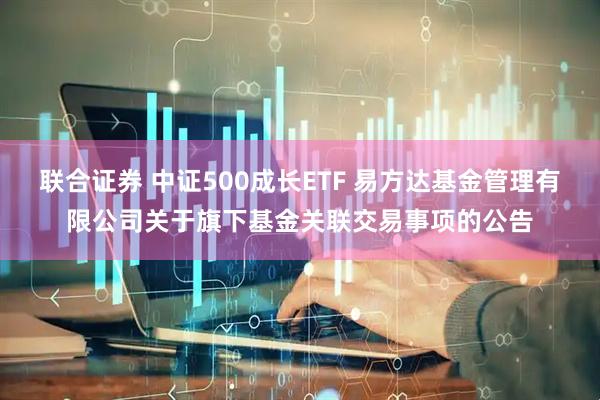 联合证券 中证500成长ETF 易方达基金管理有限公司关于旗下基金关联交易事项的公告